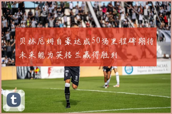 贝林厄姆自豪达成50场里程碑期待未来能为英格兰赢得胜利