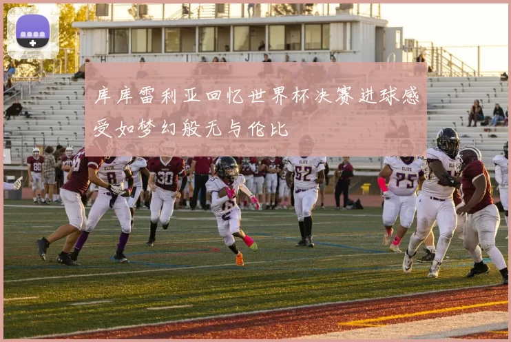 库库雷利亚回忆世界杯决赛进球感受如梦幻般无与伦比