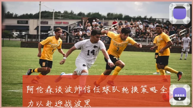 阿伦森谈波帅信任球队轮换策略全力以赴迎战波黑