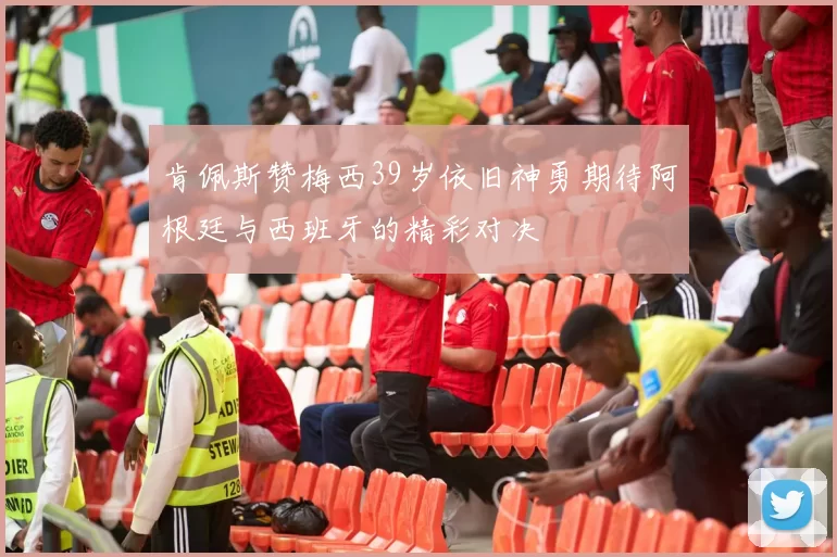 肯佩斯赞梅西39岁依旧神勇期待阿根廷与西班牙的精彩对决