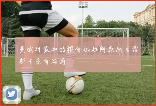 曼城对蒙加的报价远超阿森纳马雷斯卡亲自沟通