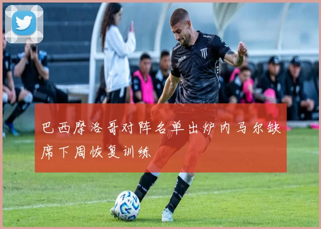 巴西摩洛哥对阵名单出炉内马尔缺席下周恢复训练