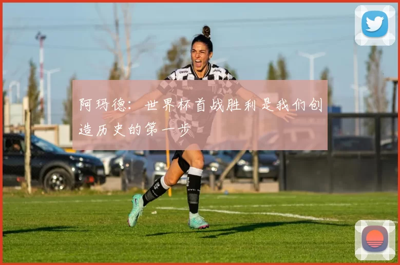 阿玛德：世界杯首战胜利是我们创造历史的第一步