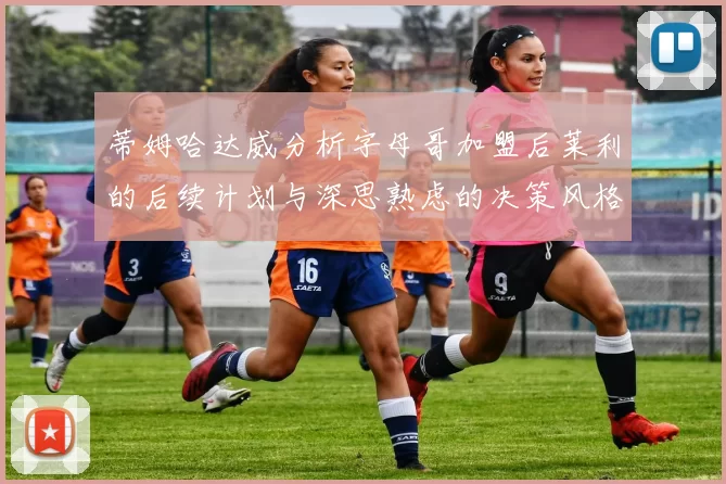 蒂姆哈达威分析字母哥加盟后莱利的后续计划与深思熟虑的决策风格