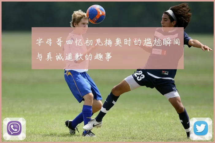 字母哥回忆初见梅奥时的尴尬瞬间与真诚道歉的趣事