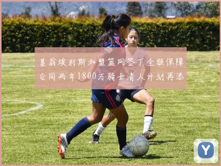 基翁埃利斯加盟篮网签下全额保障合同两年1800万骑士清人计划再添新动态
