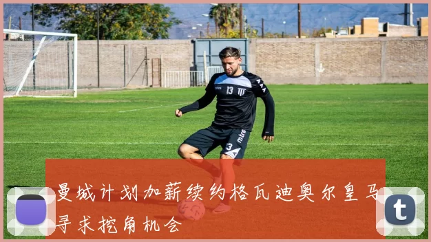曼城计划加薪续约格瓦迪奥尔皇马寻求挖角机会