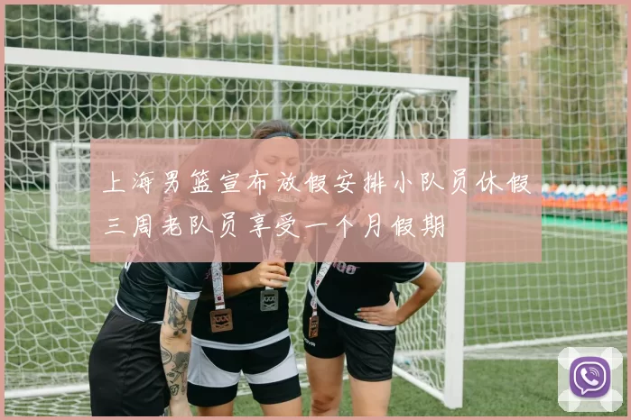 上海男篮宣布放假安排小队员休假三周老队员享受一个月假期