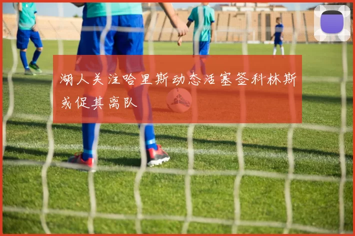 湖人关注哈里斯动态活塞签科林斯或促其离队